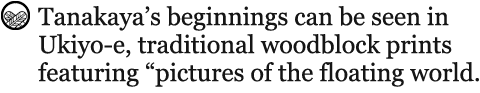 Tanakaya’s beginnings can be seen in Ukiyo-e, traditional woodblock prints featuring “pictures of the floating world.”