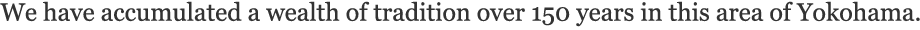 We have accumulated a wealth of tradition over 150 years in this area of Yokohama.