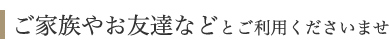 ご家族やお友達などとご利用くださいませ ご家族やお友達などとご利用くださいませ